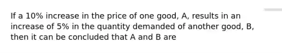 If a 10% increase in the price of one good, A, results in an increase of 5% in the quantity demanded of another good, B, then it can be concluded that A and B are