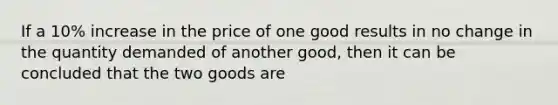 If a 10% increase in the price of one good results in no change in the quantity demanded of another good, then it can be concluded that the two goods are