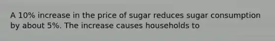 A 10% increase in the price of sugar reduces sugar consumption by about 5%. The increase causes households to