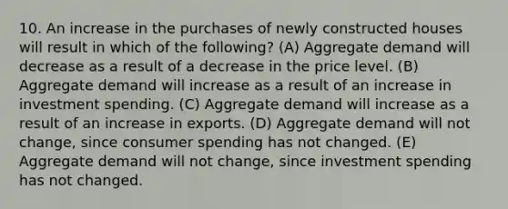 10. An increase in the purchases of newly constructed houses will result in which of the following? (A) Aggregate demand will decrease as a result of a decrease in the price level. (B) Aggregate demand will increase as a result of an increase in investment spending. (C) Aggregate demand will increase as a result of an increase in exports. (D) Aggregate demand will not change, since consumer spending has not changed. (E) Aggregate demand will not change, since investment spending has not changed.