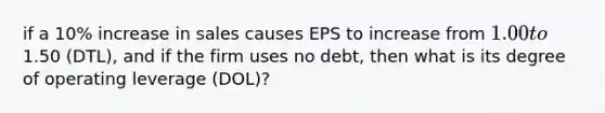 if a 10% increase in sales causes EPS to increase from 1.00 to1.50 (DTL), and if the firm uses no debt, then what is its degree of operating leverage (DOL)?