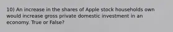 10) An increase in the shares of Apple stock households own would increase gross private domestic investment in an economy. True or False?