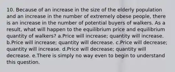 10. Because of an increase in the size of the elderly population and an increase in the number of extremely obese people, there is an increase in the number of potential buyers of walkers. As a result, what will happen to the equilibrium price and equilibrium quantity of walkers? a.Price will increase; quantity will increase. b.Price will increase; quantity will decrease. c.Price will decrease; quantity will increase. d.Price will decrease; quantity will decrease. e.There is simply no way even to begin to understand this question.