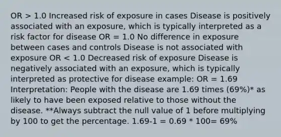 OR > 1.0 Increased risk of exposure in cases Disease is positively associated with an exposure, which is typically interpreted as a risk factor for disease OR = 1.0 No difference in exposure between cases and controls Disease is not associated with exposure OR < 1.0 Decreased risk of exposure Disease is negatively associated with an exposure, which is typically interpreted as protective for disease example: OR = 1.69 Interpretation: People with the disease are 1.69 times (69%)* as likely to have been exposed relative to those without the disease. **Always subtract the null value of 1 before multiplying by 100 to get the percentage. 1.69-1 = 0.69 * 100= 69%