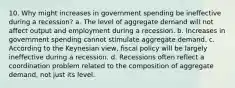 10. Why might increases in government spending be ineffective during a recession? a. The level of aggregate demand will not affect output and employment during a recession. b. Increases in government spending cannot stimulate aggregate demand. c. According to the Keynesian view, fiscal policy will be largely ineffective during a recession. d. Recessions often reflect a coordination problem related to the composition of aggregate demand, not just its level.