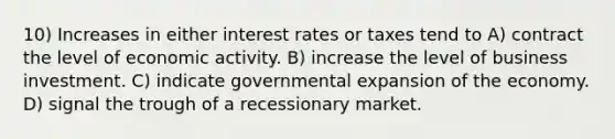 10) Increases in either interest rates or taxes tend to A) contract the level of economic activity. B) increase the level of business investment. C) indicate governmental expansion of the economy. D) signal the trough of a recessionary market.