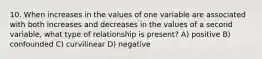 10. When increases in the values of one variable are associated with both increases and decreases in the values of a second variable, what type of relationship is present? A) positive B) confounded C) curvilinear D) negative