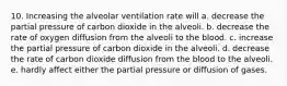 10. Increasing the alveolar ventilation rate will a. decrease the partial pressure of carbon dioxide in the alveoli. b. decrease the rate of oxygen diffusion from the alveoli to the blood. c. increase the partial pressure of carbon dioxide in the alveoli. d. decrease the rate of carbon dioxide diffusion from the blood to the alveoli. e. hardly affect either the partial pressure or diffusion of gases.