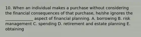 10. When an individual makes a purchase without considering the financial consequences of that purchase, he/she ignores the ______________ aspect of financial planning. A. borrowing B. risk management C. spending D. retirement and estate planning E. obtaining