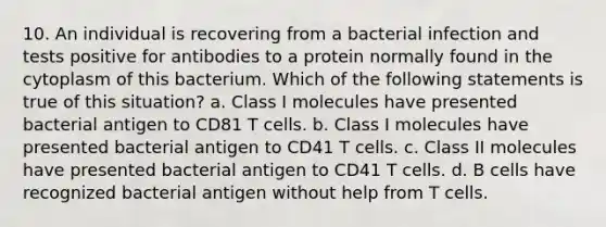 10. An individual is recovering from a bacterial infection and tests positive for antibodies to a protein normally found in the cytoplasm of this bacterium. Which of the following statements is true of this situation? a. Class I molecules have presented bacterial antigen to CD81 T cells. b. Class I molecules have presented bacterial antigen to CD41 T cells. c. Class II molecules have presented bacterial antigen to CD41 T cells. d. B cells have recognized bacterial antigen without help from T cells.