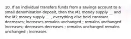 10. If an individual transfers funds from a savings account to a small denomination deposit, then the M1 money supply __ and the M2 money supply __ , everything else held constant. decreases; increases remains unchanged ; remains unchanged increases; decreases decreases ; remains unchanged remains unchanged ; increases