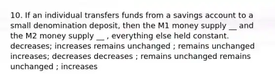 10. If an individual transfers funds from a savings account to a small denomination deposit, then the M1 money supply __ and the M2 money supply __ , everything else held constant. decreases; increases remains unchanged ; remains unchanged increases; decreases decreases ; remains unchanged remains unchanged ; increases