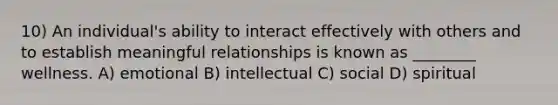 10) An individual's ability to interact effectively with others and to establish meaningful relationships is known as ________ wellness. A) emotional B) intellectual C) social D) spiritual