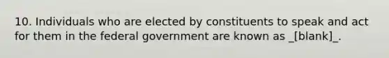 10. Individuals who are elected by constituents to speak and act for them in the federal government are known as _[blank]_.