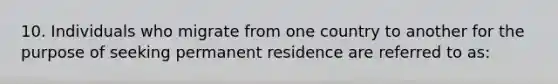 10. Individuals who migrate from one country to another for the purpose of seeking permanent residence are referred to as: