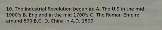 10. The Industrial Revolution began in: A. The U.S in the mid 1900's B. England in the mid 1700's C. The Roman Empire around 500 B.C. D. China in A.D. 1800