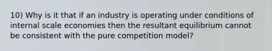 10) Why is it that if an industry is operating under conditions of internal scale economies then the resultant equilibrium cannot be consistent with the pure competition model?