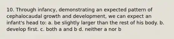 10. Through infancy, demonstrating an expected pattern of cephalocaudal <a href='https://www.questionai.com/knowledge/kde2iCObwW-growth-and-development' class='anchor-knowledge'>growth and development</a>, we can expect an infant's head to: a. be slightly larger than the rest of his body. b. develop first. c. both a and b d. neither a nor b