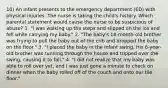 10) An infant presents to the emergency department (ED) with physical injuries. The nurse is taking the child's history. Which parental statement would cause the nurse to be suspicious of abuse? 1. "I was walking up the steps and slipped on the ice and fell while carrying my baby." 2. "The baby's 18-month-old brother was trying to pull the baby out of the crib and dropped the baby on the floor." 3. "I placed the baby in the infant swing. His 6-year-old brother was running through the house and tripped over the swing, causing it to fall." 4. "I did not realize that my baby was able to roll over yet, and I was just gone a minute to check on dinner when the baby rolled off of the couch and onto our tile floor."