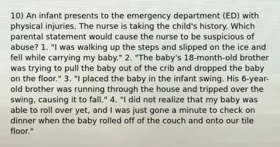 10) An infant presents to the emergency department (ED) with physical injuries. The nurse is taking the child's history. Which parental statement would cause the nurse to be suspicious of abuse? 1. "I was walking up the steps and slipped on the ice and fell while carrying my baby." 2. "The baby's 18-month-old brother was trying to pull the baby out of the crib and dropped the baby on the floor." 3. "I placed the baby in the infant swing. His 6-year-old brother was running through the house and tripped over the swing, causing it to fall." 4. "I did not realize that my baby was able to roll over yet, and I was just gone a minute to check on dinner when the baby rolled off of the couch and onto our tile floor."