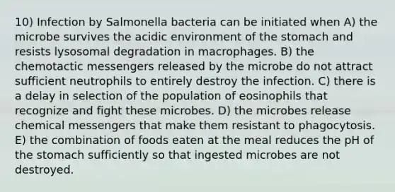 10) Infection by Salmonella bacteria can be initiated when A) the microbe survives the acidic environment of the stomach and resists lysosomal degradation in macrophages. B) the chemotactic messengers released by the microbe do not attract sufficient neutrophils to entirely destroy the infection. C) there is a delay in selection of the population of eosinophils that recognize and fight these microbes. D) the microbes release chemical messengers that make them resistant to phagocytosis. E) the combination of foods eaten at the meal reduces the pH of the stomach sufficiently so that ingested microbes are not destroyed.