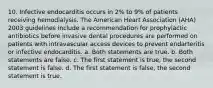 10. Infective endocarditis occurs in 2% to 9% of patients receiving hemodialysis. The American Heart Association (AHA) 2003 guidelines include a recommendation for prophylactic antibiotics before invasive dental procedures are performed on patients with intravascular access devices to prevent endarteritis or infective endocarditis. a. Both statements are true. b. Both statements are false. c. The first statement is true, the second statement is false. d. The first statement is false, the second statement is true.