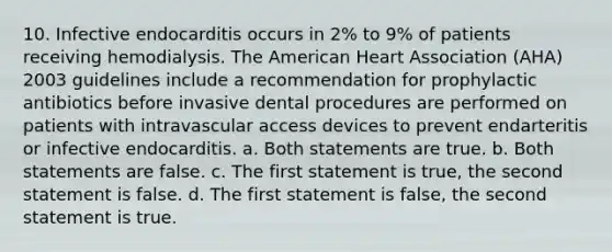 10. Infective endocarditis occurs in 2% to 9% of patients receiving hemodialysis. The American Heart Association (AHA) 2003 guidelines include a recommendation for prophylactic antibiotics before invasive dental procedures are performed on patients with intravascular access devices to prevent endarteritis or infective endocarditis. a. Both statements are true. b. Both statements are false. c. The first statement is true, the second statement is false. d. The first statement is false, the second statement is true.