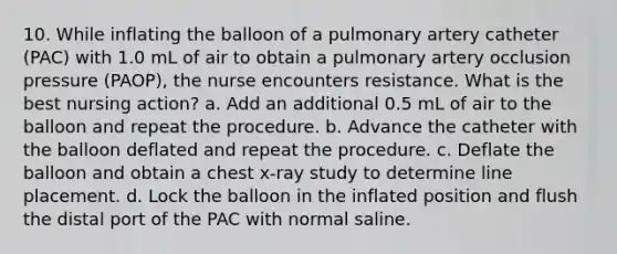 10. While inflating the balloon of a pulmonary artery catheter (PAC) with 1.0 mL of air to obtain a pulmonary artery occlusion pressure (PAOP), the nurse encounters resistance. What is the best nursing action? a. Add an additional 0.5 mL of air to the balloon and repeat the procedure. b. Advance the catheter with the balloon deflated and repeat the procedure. c. Deflate the balloon and obtain a chest x-ray study to determine line placement. d. Lock the balloon in the inflated position and flush the distal port of the PAC with normal saline.