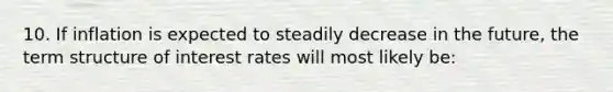 10. If inflation is expected to steadily decrease in the future, the term structure of interest rates will most likely be: