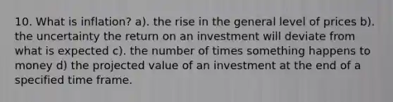 10. What is inflation? a). the rise in the general level of prices b). the uncertainty the return on an investment will deviate from what is expected c). the number of times something happens to money d) the projected value of an investment at the end of a specified time frame.