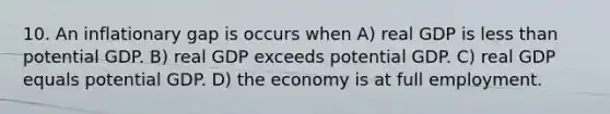 10. An inflationary gap is occurs when A) real GDP is <a href='https://www.questionai.com/knowledge/k7BtlYpAMX-less-than' class='anchor-knowledge'>less than</a> potential GDP. B) real GDP exceeds potential GDP. C) real GDP equals potential GDP. D) the economy is at full employment.