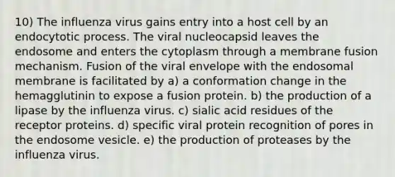 10) The influenza virus gains entry into a host cell by an endocytotic process. The viral nucleocapsid leaves the endosome and enters the cytoplasm through a membrane fusion mechanism. Fusion of the viral envelope with the endosomal membrane is facilitated by a) a conformation change in the hemagglutinin to expose a fusion protein. b) the production of a lipase by the influenza virus. c) sialic acid residues of the receptor proteins. d) specific viral protein recognition of pores in the endosome vesicle. e) the production of proteases by the influenza virus.