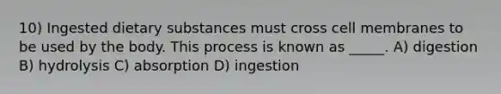 10) Ingested dietary substances must cross cell membranes to be used by the body. This process is known as _____. A) digestion B) hydrolysis C) absorption D) ingestion