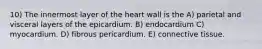 10) The innermost layer of the heart wall is the A) parietal and visceral layers of the epicardium. B) endocardium C) myocardium. D) fibrous pericardium. E) connective tissue.