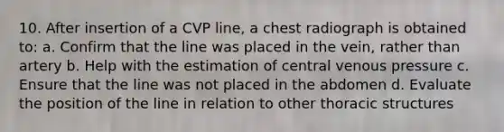 10. After insertion of a CVP line, a chest radiograph is obtained to: a. Confirm that the line was placed in the vein, rather than artery b. Help with the estimation of central venous pressure c. Ensure that the line was not placed in the abdomen d. Evaluate the position of the line in relation to other thoracic structures