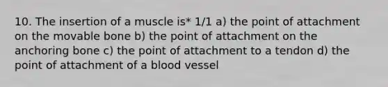 10. The insertion of a muscle is* 1/1 a) the point of attachment on the movable bone b) the point of attachment on the anchoring bone c) the point of attachment to a tendon d) the point of attachment of a blood vessel