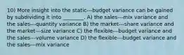 10) More insight into the static-‐‑budget variance can be gained by subdividing it into ________. A) the sales-‐‑mix variance and the sales-‐‑quantity variance B) the market-‐‑share variance and the market-‐‑size variance C) the flexible-‐‑budget variance and the sales-‐‑volume variance D) the flexible-‐‑budget variance and the sales-‐‑mix variance