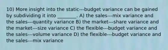 10) More insight into the static-‐‑budget variance can be gained by subdividing it into ________. A) the sales-‐‑mix variance and the sales-‐‑quantity variance B) the market-‐‑share variance and the market-‐‑size variance C) the flexible-‐‑budget variance and the sales-‐‑volume variance D) the flexible-‐‑budget variance and the sales-‐‑mix variance