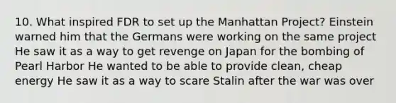 10. What inspired FDR to set up the Manhattan Project? Einstein warned him that the Germans were working on the same project He saw it as a way to get revenge on Japan for the bombing of Pearl Harbor He wanted to be able to provide clean, cheap energy He saw it as a way to scare Stalin after the war was over