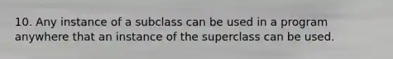 10. Any instance of a subclass can be used in a program anywhere that an instance of the superclass can be used.