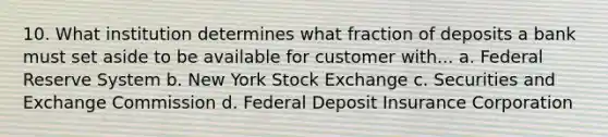 10. What institution determines what fraction of deposits a bank must set aside to be available for customer with... a. Federal Reserve System b. New York Stock Exchange c. Securities and Exchange Commission d. Federal Deposit Insurance Corporation