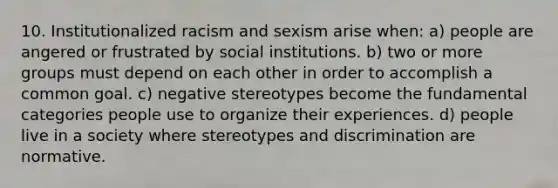 10. Institutionalized racism and sexism arise when: a) people are angered or frustrated by social institutions. b) two or more groups must depend on each other in order to accomplish a common goal. c) negative stereotypes become the fundamental categories people use to organize their experiences. d) people live in a society where stereotypes and discrimination are normative.