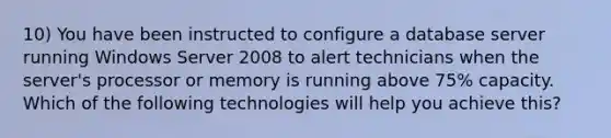 10) You have been instructed to configure a database server running Windows Server 2008 to alert technicians when the server's processor or memory is running above 75% capacity. Which of the following technologies will help you achieve this?