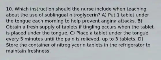 10. Which instruction should the nurse include when teaching about the use of sublingual nitroglycerin? A) Put 1 tablet under the tongue each morning to help prevent angina attacks. B) Obtain a fresh supply of tablets if tingling occurs when the tablet is placed under the tongue. C) Place a tablet under the tongue every 5 minutes until the pain is relieved, up to 3 tablets. D) Store the container of nitroglycerin tablets in the refrigerator to maintain freshness.