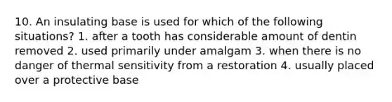 10. An insulating base is used for which of the following situations? 1. after a tooth has considerable amount of dentin removed 2. used primarily under amalgam 3. when there is no danger of thermal sensitivity from a restoration 4. usually placed over a protective base