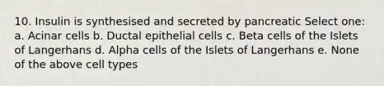 10. Insulin is synthesised and secreted by pancreatic Select one: a. Acinar cells b. Ductal epithelial cells c. Beta cells of the Islets of Langerhans d. Alpha cells of the Islets of Langerhans e. None of the above cell types