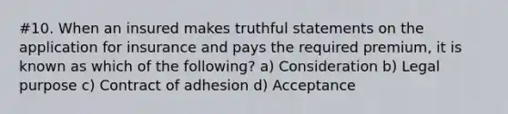 #10. When an insured makes truthful statements on the application for insurance and pays the required premium, it is known as which of the following? a) Consideration b) Legal purpose c) Contract of adhesion d) Acceptance