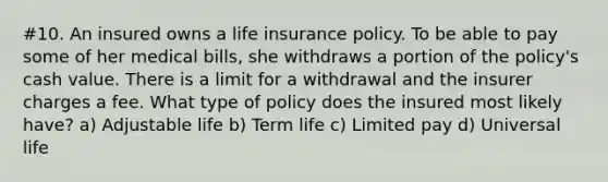 #10. An insured owns a life insurance policy. To be able to pay some of her medical bills, she withdraws a portion of the policy's cash value. There is a limit for a withdrawal and the insurer charges a fee. What type of policy does the insured most likely have? a) Adjustable life b) Term life c) Limited pay d) Universal life