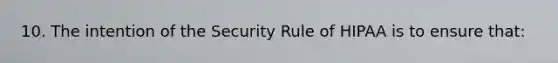 10. The intention of the Security Rule of HIPAA is to ensure that: