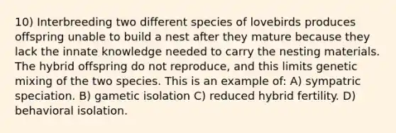 10) Interbreeding two different species of lovebirds produces offspring unable to build a nest after they mature because they lack the innate knowledge needed to carry the nesting materials. The hybrid offspring do not reproduce, and this limits genetic mixing of the two species. This is an example of: A) sympatric speciation. B) gametic isolation C) reduced hybrid fertility. D) behavioral isolation.